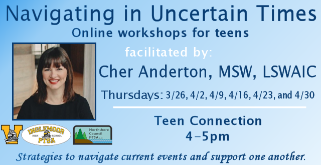Navigating in Uncertain Times: Online workshops for teens event graphic. Facilitated by Cher Anderton, MSW, LSWAIC; Thursdays: 3/26, 4/2, 4/9, 4/16, 4/23, and 4/30. Teen Connection workshop 4-5pm. Strategies to navigate current events and support one another. Brought to NSD by the Inglemoor High School Counseling Department, and co-sponsored by Inglemoor PTSA and Northshore Council PTSA.